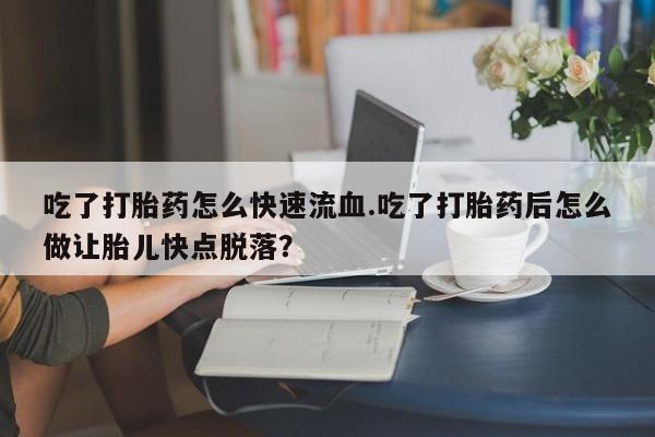 网上卖打胎药的微信吃了打胎药怎么快速流血.吃了打胎药后怎么做让胎儿快点脱落？