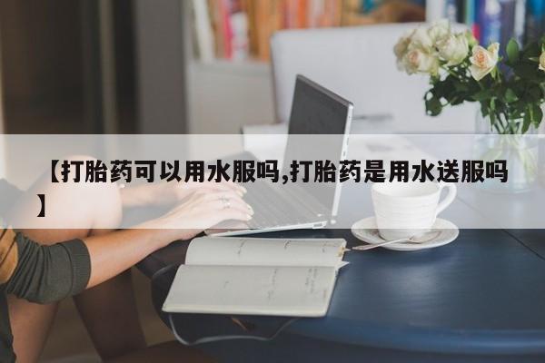 网上卖打胎药的微信【打胎药可以用水服吗,打胎药是用水送服吗】