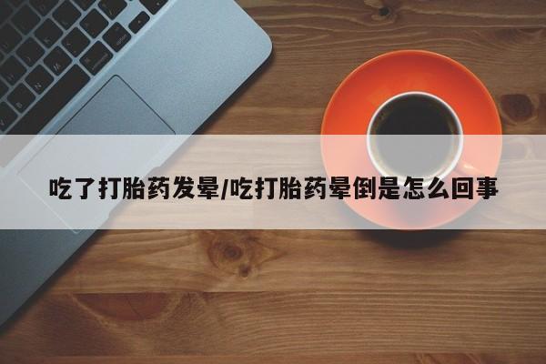 网上卖打胎药的微信吃了打胎药发晕/吃打胎药晕倒是怎么回事