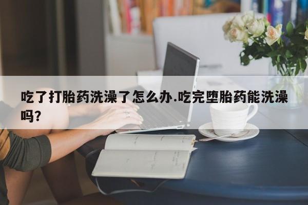 网上卖打胎药的微信吃了打胎药洗澡了怎么办.吃完堕胎药能洗澡吗？