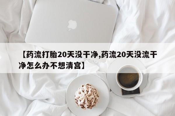 网上卖打胎药的微信【药流打胎20天没干净,药流20天没流干净怎么办不想清宫】