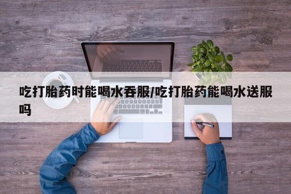 网上卖打胎药的微信吃打胎药时能喝水吞服/吃打胎药能喝水送服吗