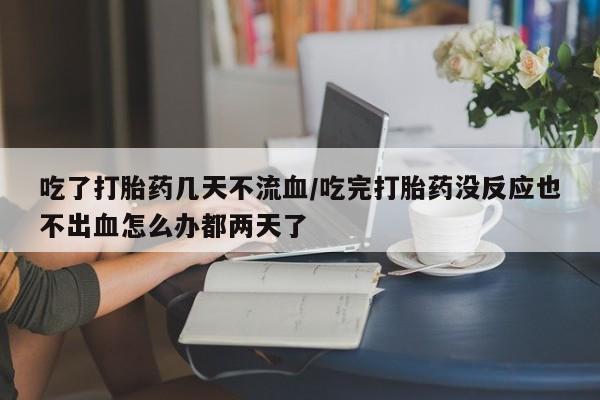 网上卖打胎药的微信吃了打胎药几天不流血/吃完打胎药没反应也不出血怎么办都两天了