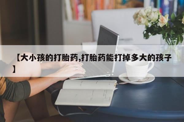 网上卖打胎药的微信【大小孩的打胎药,打胎药能打掉多大的孩子】