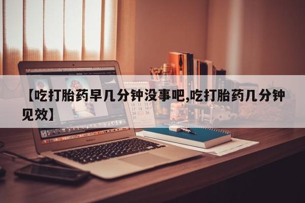 网上卖打胎药的微信【吃打胎药早几分钟没事吧,吃打胎药几分钟见效】