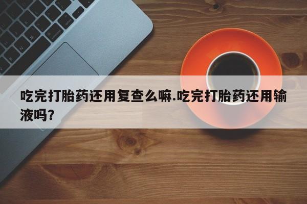 网上卖打胎药的微信吃完打胎药还用复查么嘛.吃完打胎药还用输液吗？