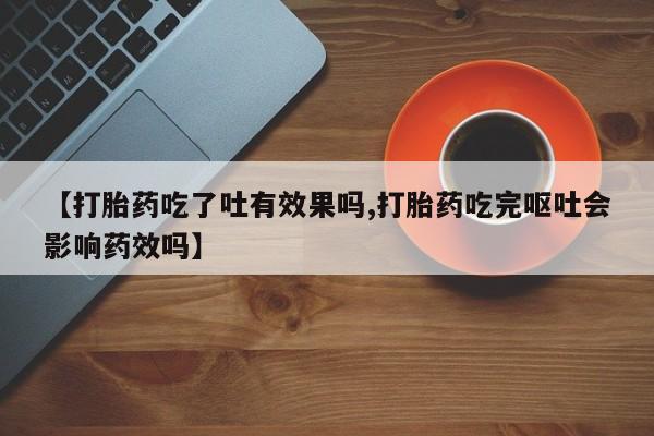 网上卖打胎药的微信【打胎药吃了吐有效果吗,打胎药吃完呕吐会影响药效吗】
