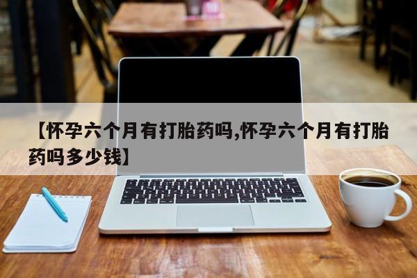 网上卖打胎药的微信【怀孕六个月有打胎药吗,怀孕六个月有打胎药吗多少钱】
