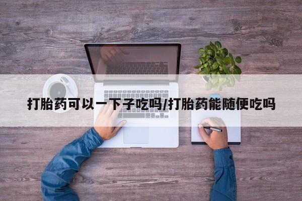 网上卖打胎药的微信打胎药可以一下子吃吗/打胎药能随便吃吗
