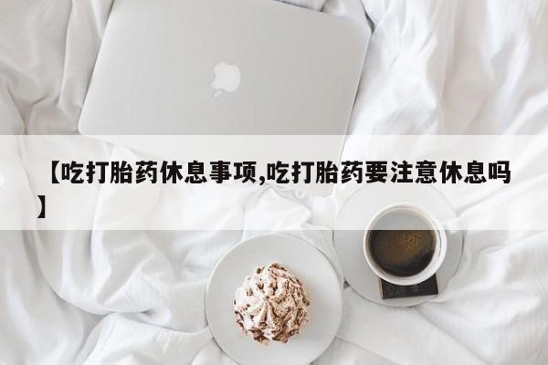 网上卖打胎药的微信【吃打胎药休息事项,吃打胎药要注意休息吗】