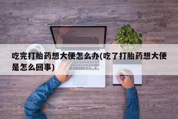 网上卖打胎药的微信吃完打胎药想大便怎么办(吃了打胎药想大便是怎么回事)