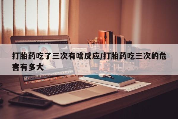 网上卖打胎药的微信打胎药吃了三次有啥反应/打胎药吃三次的危害有多大