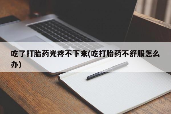 网上卖打胎药的微信吃了打胎药光疼不下来(吃打胎药不舒服怎么办)