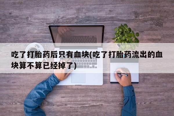 网上卖打胎药的微信吃了打胎药后只有血块(吃了打胎药流出的血块算不算已经掉了)