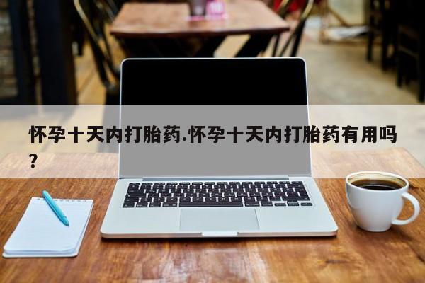网上卖打胎药的微信怀孕十天内打胎药.怀孕十天内打胎药有用吗？