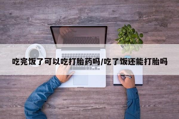 网上卖打胎药的微信吃完饭了可以吃打胎药吗/吃了饭还能打胎吗