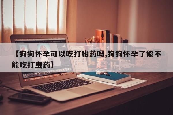 网上卖打胎药的微信【狗狗怀孕可以吃打胎药吗,狗狗怀孕了能不能吃打虫药】