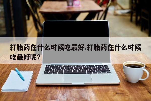 网上卖打胎药的微信打胎药在什么时候吃最好.打胎药在什么时候吃最好呢？