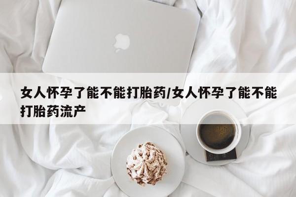 网上卖打胎药的微信女人怀孕了能不能打胎药/女人怀孕了能不能打胎药流产