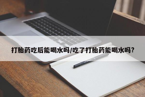网上卖打胎药的微信打胎药吃后能喝水吗/吃了打胎药能喝水吗?