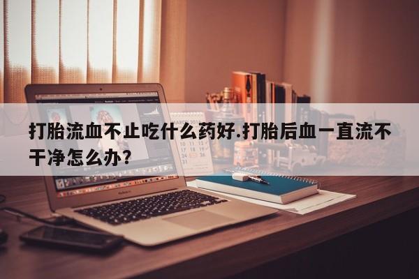 网上卖打胎药的微信打胎流血不止吃什么药好.打胎后血一直流不干净怎么办？