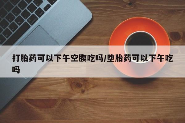 网上卖打胎药的微信打胎药可以下午空腹吃吗/堕胎药可以下午吃吗
