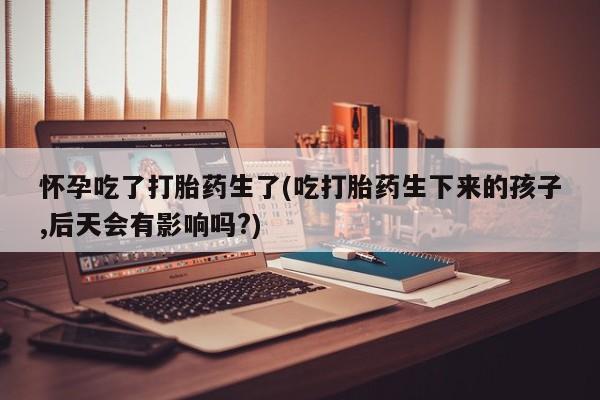网上卖打胎药的微信怀孕吃了打胎药生了(吃打胎药生下来的孩子,后天会有影响吗?)
