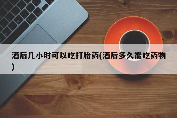 网上卖打胎药的微信酒后几小时可以吃打胎药(酒后多久能吃药物)