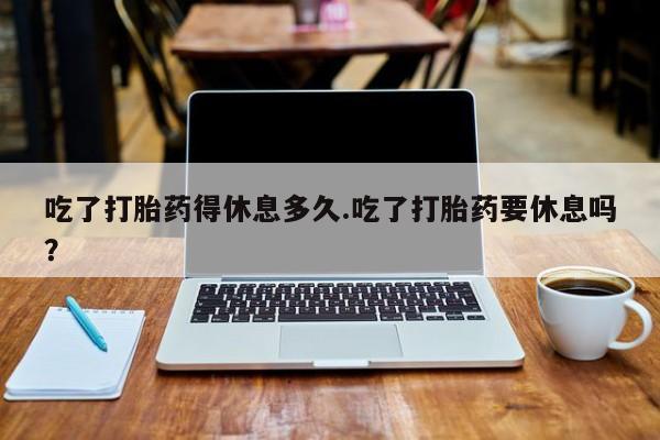 网上卖打胎药的微信吃了打胎药得休息多久.吃了打胎药要休息吗？