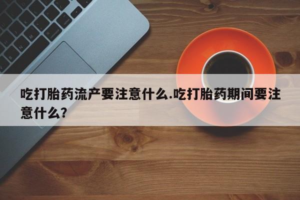 网上卖打胎药的微信吃打胎药流产要注意什么.吃打胎药期间要注意什么？