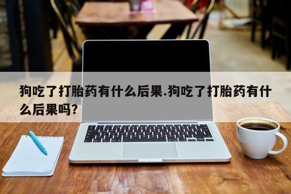 网上卖打胎药的微信狗吃了打胎药有什么后果.狗吃了打胎药有什么后果吗？