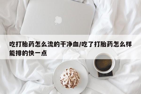 网上卖打胎药的微信吃打胎药怎么流的干净血/吃了打胎药怎么样能排的快一点