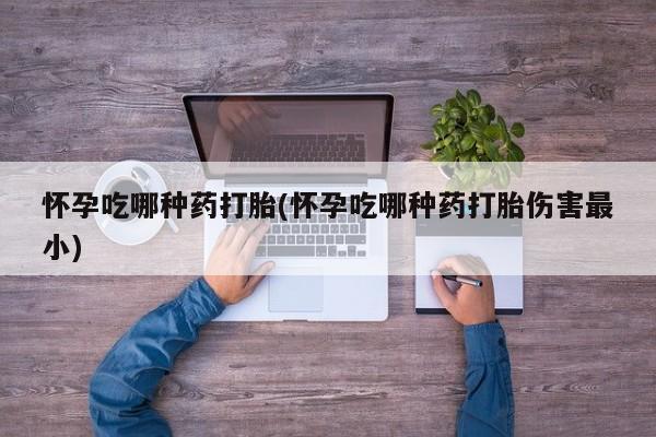 网上卖打胎药的微信怀孕吃哪种药打胎(怀孕吃哪种药打胎伤害最小)