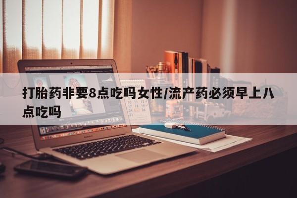网上卖打胎药的微信打胎药非要8点吃吗女性/流产药必须早上八点吃吗