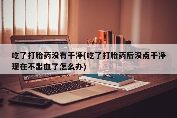 网上卖打胎药的微信吃了打胎药没有干净(吃了打胎药后没点干净现在不出血了怎么办)
