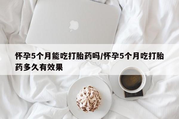 网上卖打胎药的微信怀孕5个月能吃打胎药吗/怀孕5个月吃打胎药多久有效果