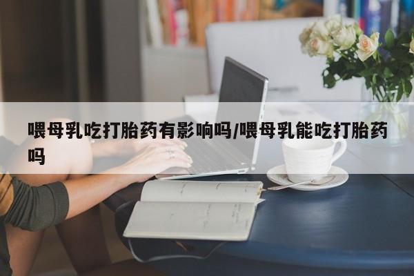 网上卖打胎药的微信喂母乳吃打胎药有影响吗/喂母乳能吃打胎药吗