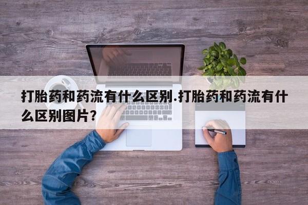 网上卖打胎药的微信打胎药和药流有什么区别.打胎药和药流有什么区别图片？