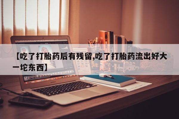 网上卖打胎药的微信【吃了打胎药后有残留,吃了打胎药流出好大一坨东西】