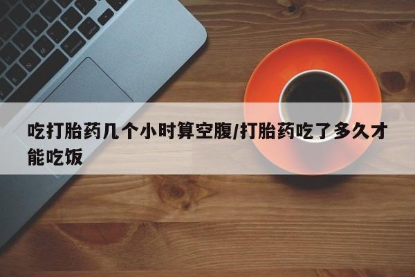 网上卖打胎药的微信吃打胎药几个小时算空腹/打胎药吃了多久才能吃饭