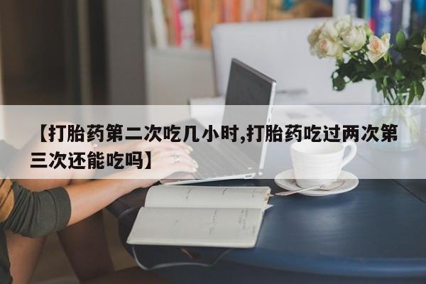 网上卖打胎药的微信【打胎药第二次吃几小时,打胎药吃过两次第三次还能吃吗】