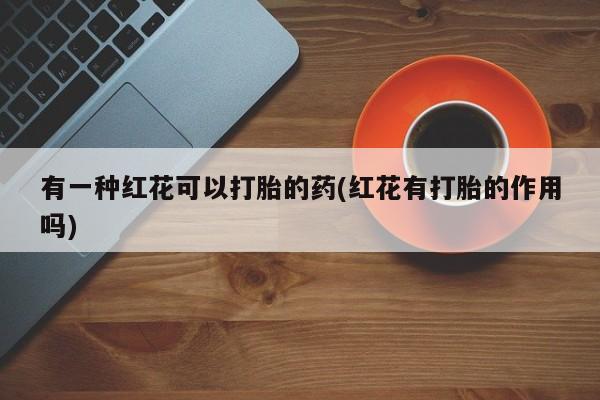 网上卖打胎药的微信有一种红花可以打胎的药(红花有打胎的作用吗)