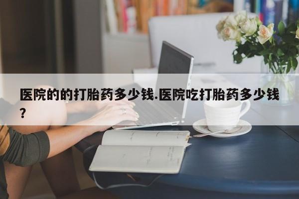 网上卖打胎药的微信医院的的打胎药多少钱.医院吃打胎药多少钱？