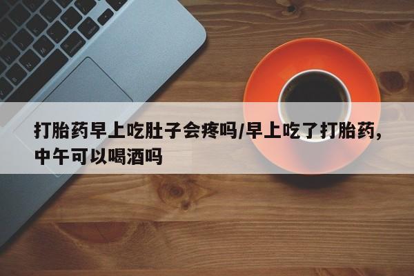 网上卖打胎药的微信打胎药早上吃肚子会疼吗/早上吃了打胎药,中午可以喝酒吗