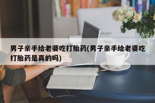 网上卖打胎药的微信男子亲手给老婆吃打胎药(男子亲手给老婆吃打胎药是真的吗)