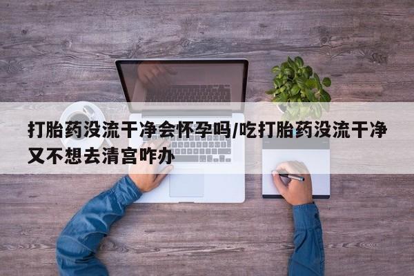 网上卖打胎药的微信打胎药没流干净会怀孕吗/吃打胎药没流干净又不想去清宫咋办