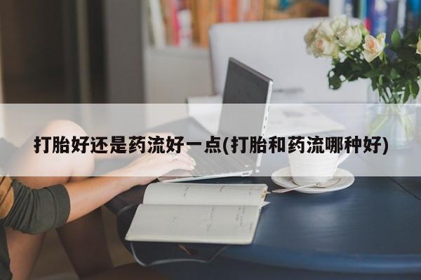 网上卖打胎药的微信打胎好还是药流好一点(打胎和药流哪种好)