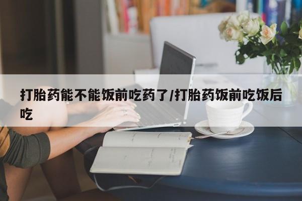 网上卖打胎药的微信打胎药能不能饭前吃药了/打胎药饭前吃饭后吃