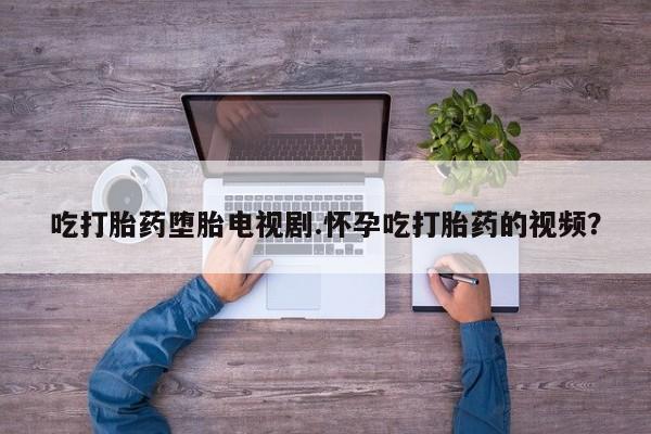 网上卖打胎药的微信吃打胎药堕胎电视剧.怀孕吃打胎药的视频？