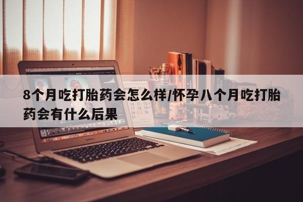 网上卖打胎药的微信8个月吃打胎药会怎么样/怀孕八个月吃打胎药会有什么后果